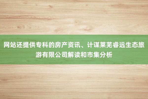 网站还提供专科的房产资讯、计谋莱芜睿远生态旅游有限公司解读和市集分析