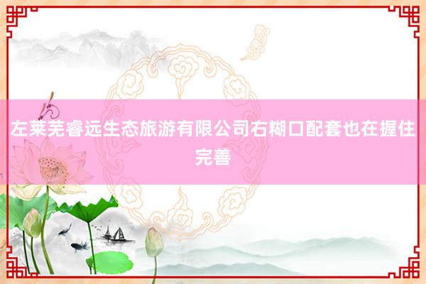 左莱芜睿远生态旅游有限公司右糊口配套也在握住完善