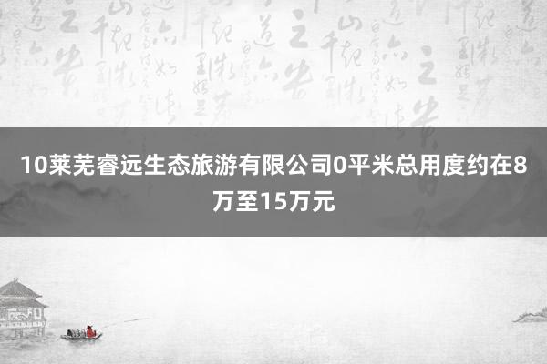 10莱芜睿远生态旅游有限公司0平米总用度约在8万至15万元