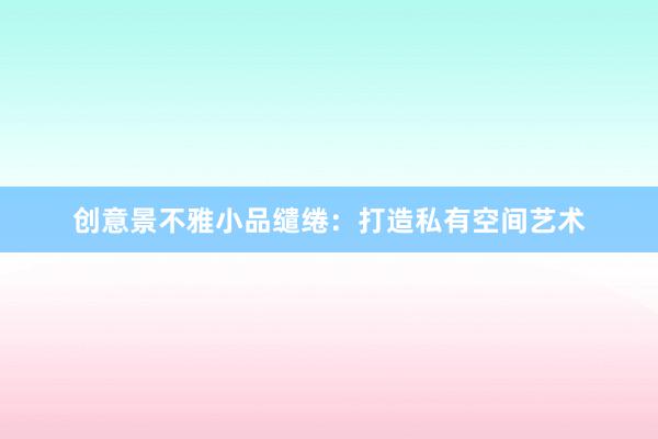 创意景不雅小品缱绻：打造私有空间艺术
