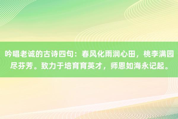 吟唱老诚的古诗四句：春风化雨润心田，桃李满园尽芬芳。致力于培育育英才，师恩如海永记起。